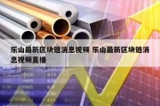 乐山最新区块链消息视频 乐山最新区块链消息视频直播