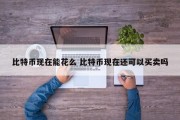 比特币现在能花么 比特币现在还可以买卖吗
